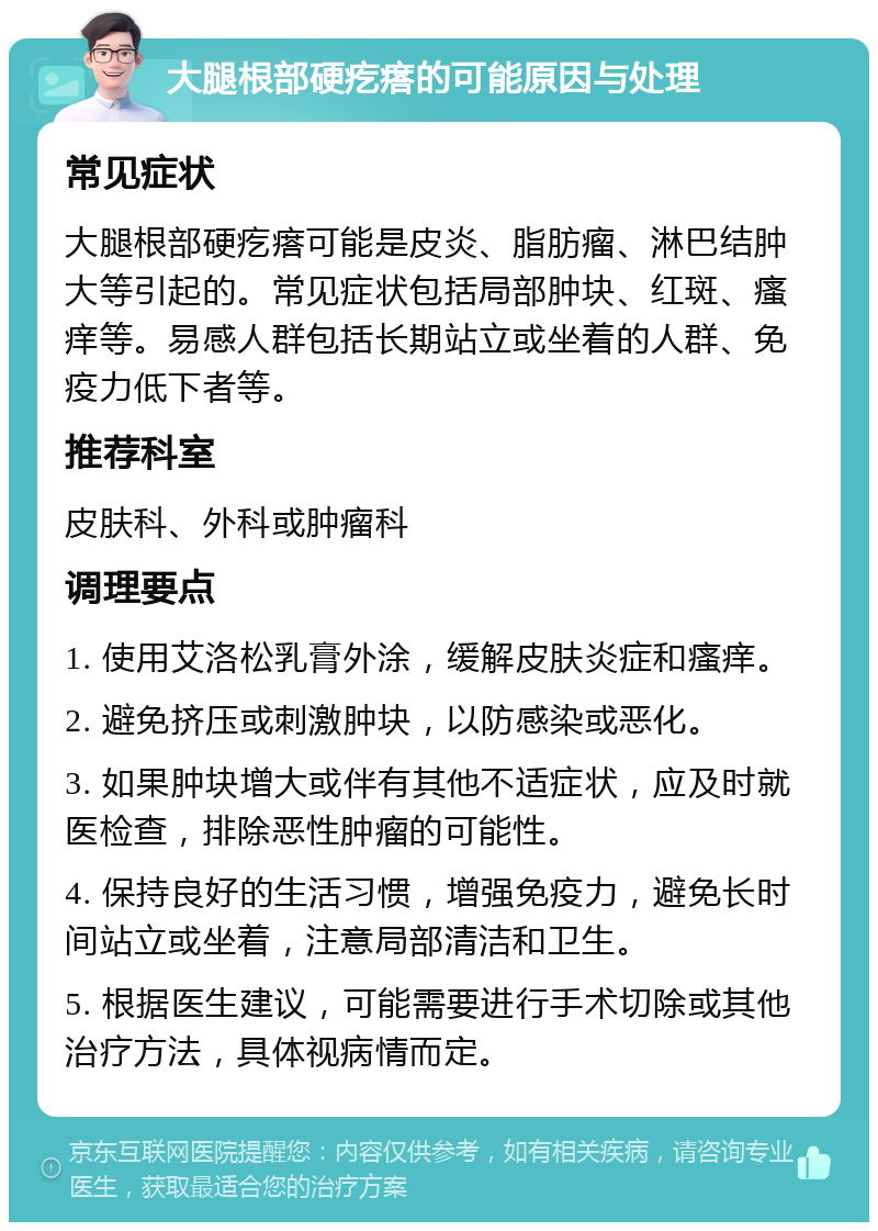 大腿根部硬疙瘩的可能原因与处理 常见症状 大腿根部硬疙瘩可能是皮炎、脂肪瘤、淋巴结肿大等引起的。常见症状包括局部肿块、红斑、瘙痒等。易感人群包括长期站立或坐着的人群、免疫力低下者等。 推荐科室 皮肤科、外科或肿瘤科 调理要点 1. 使用艾洛松乳膏外涂，缓解皮肤炎症和瘙痒。 2. 避免挤压或刺激肿块，以防感染或恶化。 3. 如果肿块增大或伴有其他不适症状，应及时就医检查，排除恶性肿瘤的可能性。 4. 保持良好的生活习惯，增强免疫力，避免长时间站立或坐着，注意局部清洁和卫生。 5. 根据医生建议，可能需要进行手术切除或其他治疗方法，具体视病情而定。