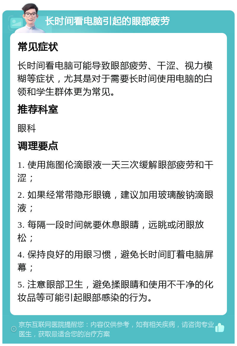 长时间看电脑引起的眼部疲劳 常见症状 长时间看电脑可能导致眼部疲劳、干涩、视力模糊等症状，尤其是对于需要长时间使用电脑的白领和学生群体更为常见。 推荐科室 眼科 调理要点 1. 使用施图伦滴眼液一天三次缓解眼部疲劳和干涩； 2. 如果经常带隐形眼镜，建议加用玻璃酸钠滴眼液； 3. 每隔一段时间就要休息眼睛，远眺或闭眼放松； 4. 保持良好的用眼习惯，避免长时间盯着电脑屏幕； 5. 注意眼部卫生，避免揉眼睛和使用不干净的化妆品等可能引起眼部感染的行为。