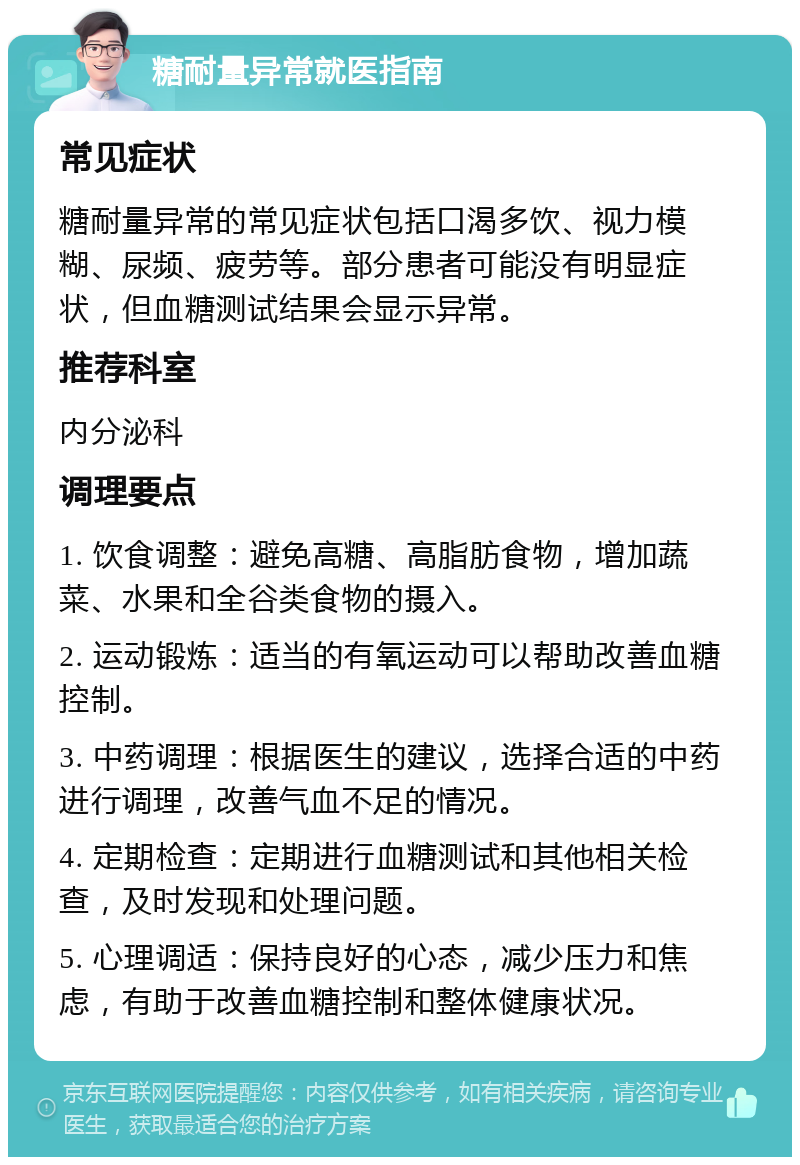 糖耐量异常就医指南 常见症状 糖耐量异常的常见症状包括口渴多饮、视力模糊、尿频、疲劳等。部分患者可能没有明显症状，但血糖测试结果会显示异常。 推荐科室 内分泌科 调理要点 1. 饮食调整：避免高糖、高脂肪食物，增加蔬菜、水果和全谷类食物的摄入。 2. 运动锻炼：适当的有氧运动可以帮助改善血糖控制。 3. 中药调理：根据医生的建议，选择合适的中药进行调理，改善气血不足的情况。 4. 定期检查：定期进行血糖测试和其他相关检查，及时发现和处理问题。 5. 心理调适：保持良好的心态，减少压力和焦虑，有助于改善血糖控制和整体健康状况。