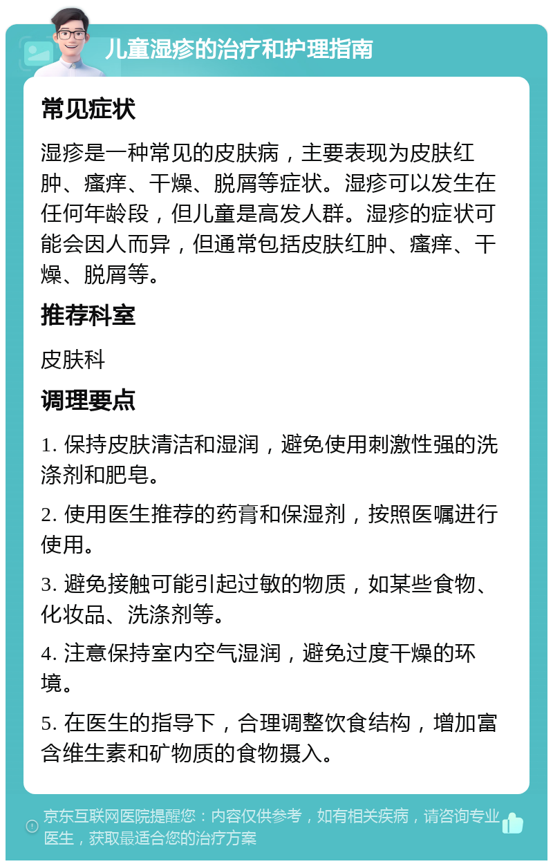 儿童湿疹的治疗和护理指南 常见症状 湿疹是一种常见的皮肤病，主要表现为皮肤红肿、瘙痒、干燥、脱屑等症状。湿疹可以发生在任何年龄段，但儿童是高发人群。湿疹的症状可能会因人而异，但通常包括皮肤红肿、瘙痒、干燥、脱屑等。 推荐科室 皮肤科 调理要点 1. 保持皮肤清洁和湿润，避免使用刺激性强的洗涤剂和肥皂。 2. 使用医生推荐的药膏和保湿剂，按照医嘱进行使用。 3. 避免接触可能引起过敏的物质，如某些食物、化妆品、洗涤剂等。 4. 注意保持室内空气湿润，避免过度干燥的环境。 5. 在医生的指导下，合理调整饮食结构，增加富含维生素和矿物质的食物摄入。