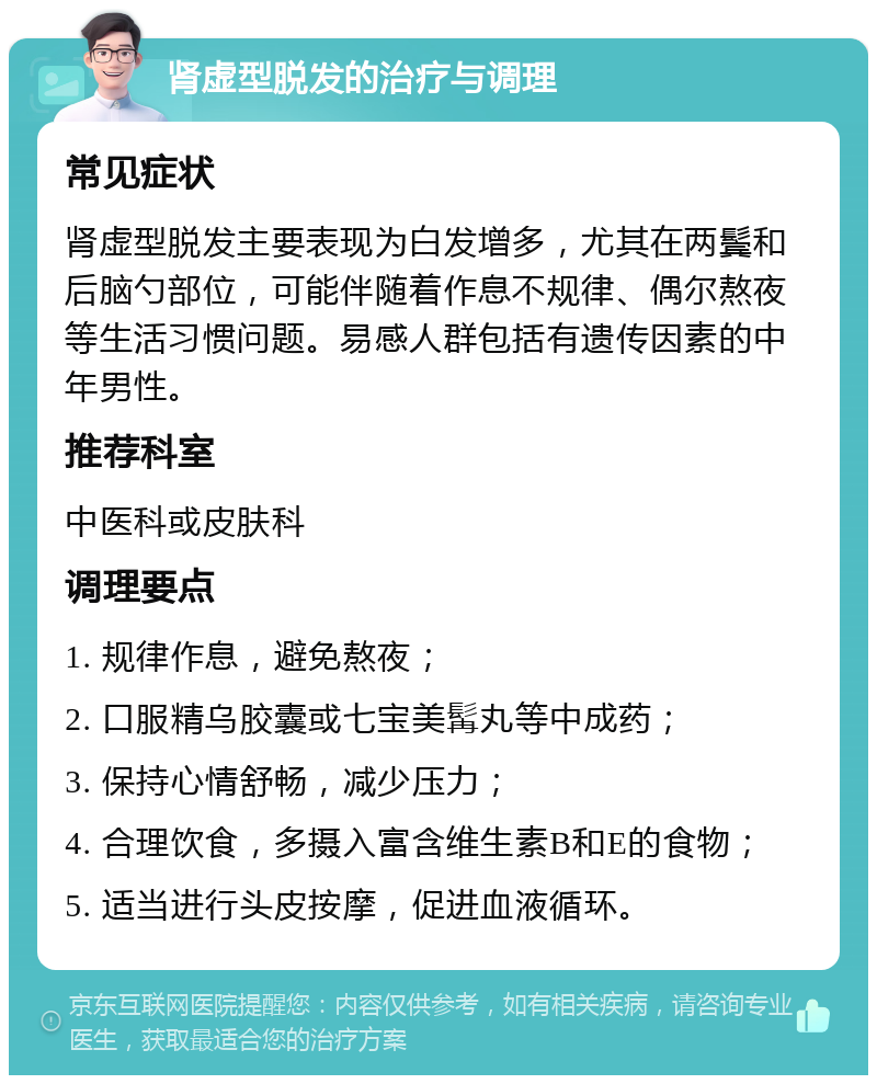 肾虚型脱发的治疗与调理 常见症状 肾虚型脱发主要表现为白发增多，尤其在两鬓和后脑勺部位，可能伴随着作息不规律、偶尔熬夜等生活习惯问题。易感人群包括有遗传因素的中年男性。 推荐科室 中医科或皮肤科 调理要点 1. 规律作息，避免熬夜； 2. 口服精乌胶囊或七宝美髯丸等中成药； 3. 保持心情舒畅，减少压力； 4. 合理饮食，多摄入富含维生素B和E的食物； 5. 适当进行头皮按摩，促进血液循环。