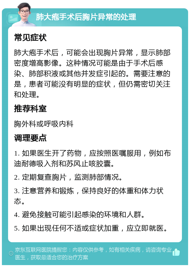 肺大疱手术后胸片异常的处理 常见症状 肺大疱手术后，可能会出现胸片异常，显示肺部密度增高影像。这种情况可能是由于手术后感染、肺部积液或其他并发症引起的。需要注意的是，患者可能没有明显的症状，但仍需密切关注和处理。 推荐科室 胸外科或呼吸内科 调理要点 1. 如果医生开了药物，应按照医嘱服用，例如布迪耐德吸入剂和苏风止咳胶囊。 2. 定期复查胸片，监测肺部情况。 3. 注意营养和锻炼，保持良好的体重和体力状态。 4. 避免接触可能引起感染的环境和人群。 5. 如果出现任何不适或症状加重，应立即就医。