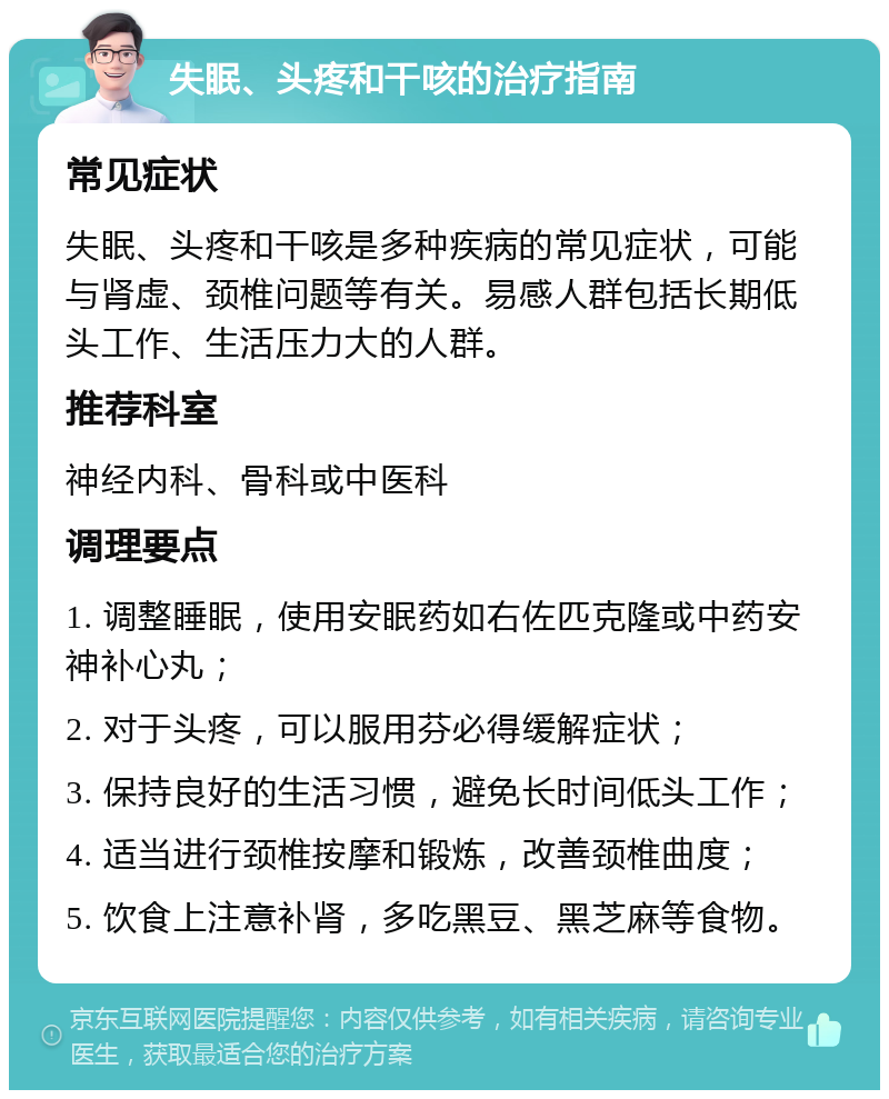 失眠、头疼和干咳的治疗指南 常见症状 失眠、头疼和干咳是多种疾病的常见症状，可能与肾虚、颈椎问题等有关。易感人群包括长期低头工作、生活压力大的人群。 推荐科室 神经内科、骨科或中医科 调理要点 1. 调整睡眠，使用安眠药如右佐匹克隆或中药安神补心丸； 2. 对于头疼，可以服用芬必得缓解症状； 3. 保持良好的生活习惯，避免长时间低头工作； 4. 适当进行颈椎按摩和锻炼，改善颈椎曲度； 5. 饮食上注意补肾，多吃黑豆、黑芝麻等食物。