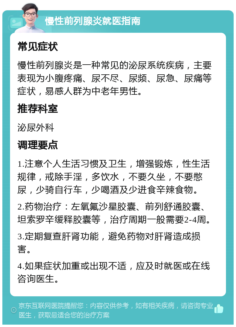 慢性前列腺炎就医指南 常见症状 慢性前列腺炎是一种常见的泌尿系统疾病，主要表现为小腹疼痛、尿不尽、尿频、尿急、尿痛等症状，易感人群为中老年男性。 推荐科室 泌尿外科 调理要点 1.注意个人生活习惯及卫生，增强锻炼，性生活规律，戒除手淫，多饮水，不要久坐，不要憋尿，少骑自行车，少喝酒及少进食辛辣食物。 2.药物治疗：左氧氟沙星胶囊、前列舒通胶囊、坦索罗辛缓释胶囊等，治疗周期一般需要2-4周。 3.定期复查肝肾功能，避免药物对肝肾造成损害。 4.如果症状加重或出现不适，应及时就医或在线咨询医生。