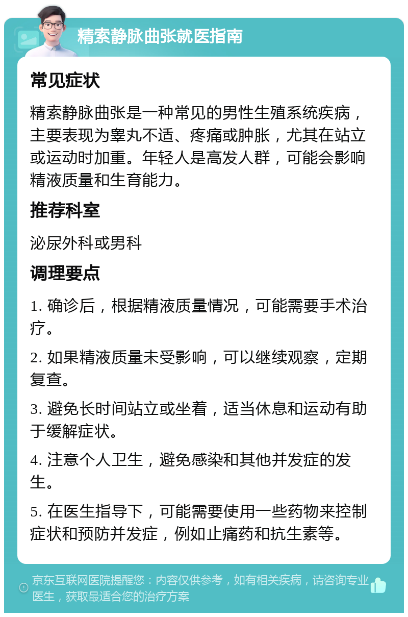 精索静脉曲张就医指南 常见症状 精索静脉曲张是一种常见的男性生殖系统疾病，主要表现为睾丸不适、疼痛或肿胀，尤其在站立或运动时加重。年轻人是高发人群，可能会影响精液质量和生育能力。 推荐科室 泌尿外科或男科 调理要点 1. 确诊后，根据精液质量情况，可能需要手术治疗。 2. 如果精液质量未受影响，可以继续观察，定期复查。 3. 避免长时间站立或坐着，适当休息和运动有助于缓解症状。 4. 注意个人卫生，避免感染和其他并发症的发生。 5. 在医生指导下，可能需要使用一些药物来控制症状和预防并发症，例如止痛药和抗生素等。