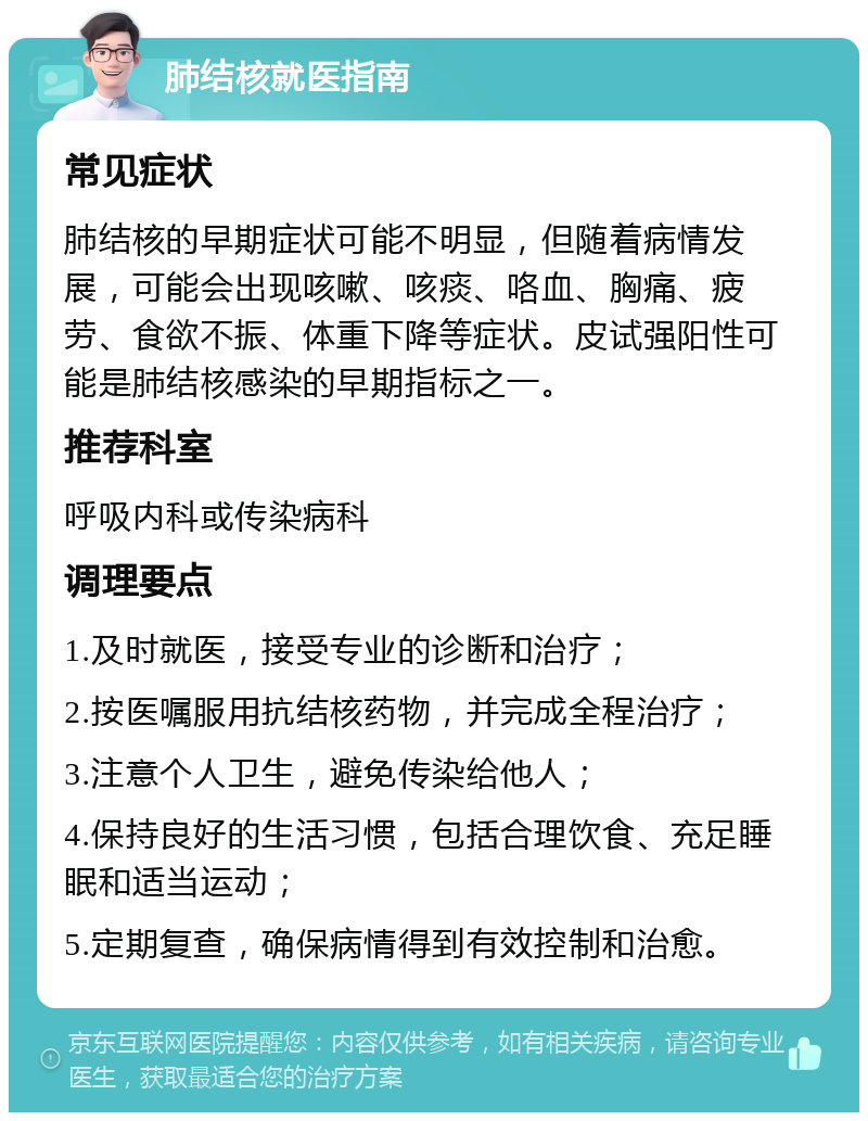 肺结核就医指南 常见症状 肺结核的早期症状可能不明显，但随着病情发展，可能会出现咳嗽、咳痰、咯血、胸痛、疲劳、食欲不振、体重下降等症状。皮试强阳性可能是肺结核感染的早期指标之一。 推荐科室 呼吸内科或传染病科 调理要点 1.及时就医，接受专业的诊断和治疗； 2.按医嘱服用抗结核药物，并完成全程治疗； 3.注意个人卫生，避免传染给他人； 4.保持良好的生活习惯，包括合理饮食、充足睡眠和适当运动； 5.定期复查，确保病情得到有效控制和治愈。