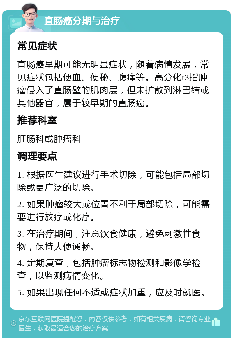 直肠癌分期与治疗 常见症状 直肠癌早期可能无明显症状，随着病情发展，常见症状包括便血、便秘、腹痛等。高分化t3指肿瘤侵入了直肠壁的肌肉层，但未扩散到淋巴结或其他器官，属于较早期的直肠癌。 推荐科室 肛肠科或肿瘤科 调理要点 1. 根据医生建议进行手术切除，可能包括局部切除或更广泛的切除。 2. 如果肿瘤较大或位置不利于局部切除，可能需要进行放疗或化疗。 3. 在治疗期间，注意饮食健康，避免刺激性食物，保持大便通畅。 4. 定期复查，包括肿瘤标志物检测和影像学检查，以监测病情变化。 5. 如果出现任何不适或症状加重，应及时就医。