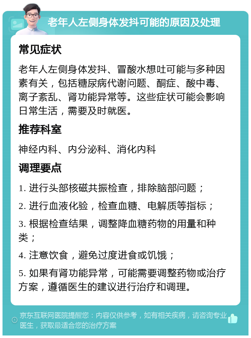 老年人左侧身体发抖可能的原因及处理 常见症状 老年人左侧身体发抖、冒酸水想吐可能与多种因素有关，包括糖尿病代谢问题、酮症、酸中毒、离子紊乱、肾功能异常等。这些症状可能会影响日常生活，需要及时就医。 推荐科室 神经内科、内分泌科、消化内科 调理要点 1. 进行头部核磁共振检查，排除脑部问题； 2. 进行血液化验，检查血糖、电解质等指标； 3. 根据检查结果，调整降血糖药物的用量和种类； 4. 注意饮食，避免过度进食或饥饿； 5. 如果有肾功能异常，可能需要调整药物或治疗方案，遵循医生的建议进行治疗和调理。