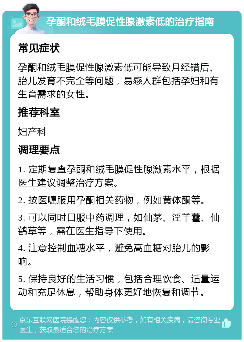 孕酮和绒毛膜促性腺激素低的治疗指南 常见症状 孕酮和绒毛膜促性腺激素低可能导致月经错后、胎儿发育不完全等问题，易感人群包括孕妇和有生育需求的女性。 推荐科室 妇产科 调理要点 1. 定期复查孕酮和绒毛膜促性腺激素水平，根据医生建议调整治疗方案。 2. 按医嘱服用孕酮相关药物，例如黄体酮等。 3. 可以同时口服中药调理，如仙茅、淫羊藿、仙鹤草等，需在医生指导下使用。 4. 注意控制血糖水平，避免高血糖对胎儿的影响。 5. 保持良好的生活习惯，包括合理饮食、适量运动和充足休息，帮助身体更好地恢复和调节。