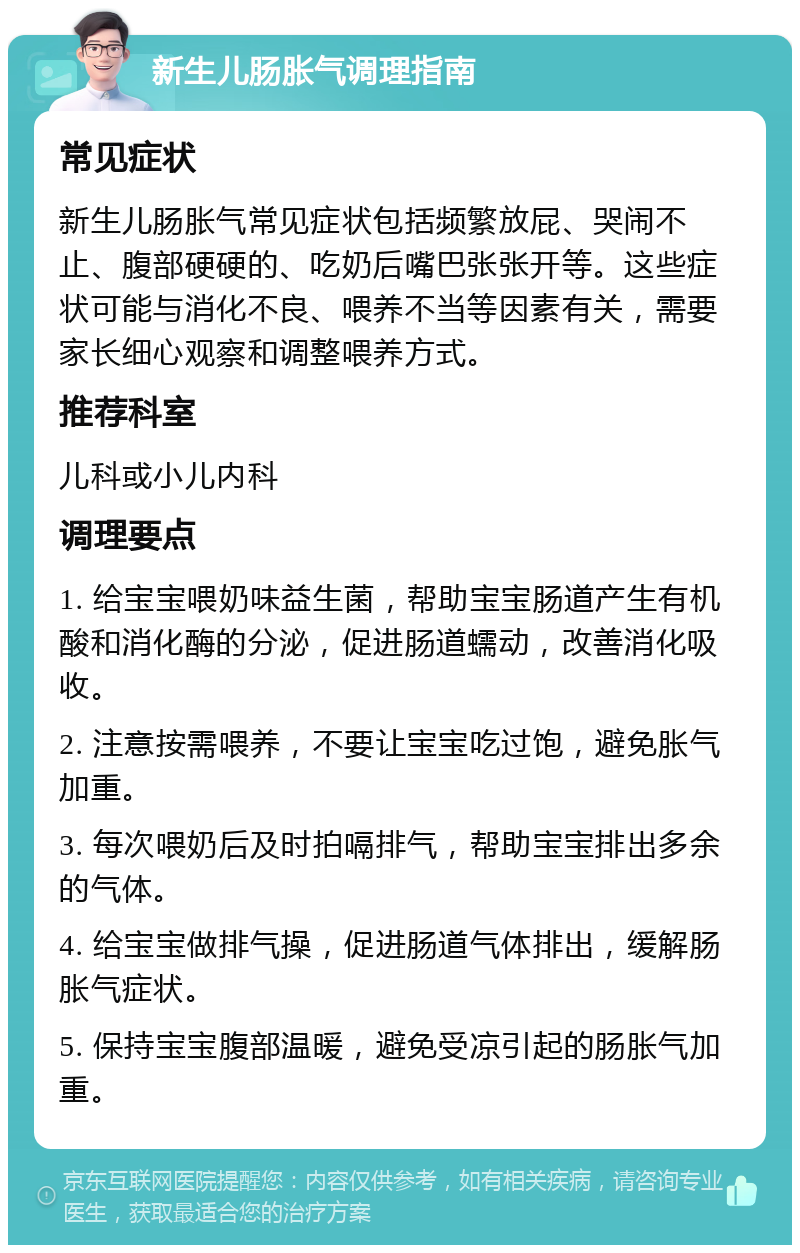 新生儿肠胀气调理指南 常见症状 新生儿肠胀气常见症状包括频繁放屁、哭闹不止、腹部硬硬的、吃奶后嘴巴张张开等。这些症状可能与消化不良、喂养不当等因素有关，需要家长细心观察和调整喂养方式。 推荐科室 儿科或小儿内科 调理要点 1. 给宝宝喂奶味益生菌，帮助宝宝肠道产生有机酸和消化酶的分泌，促进肠道蠕动，改善消化吸收。 2. 注意按需喂养，不要让宝宝吃过饱，避免胀气加重。 3. 每次喂奶后及时拍嗝排气，帮助宝宝排出多余的气体。 4. 给宝宝做排气操，促进肠道气体排出，缓解肠胀气症状。 5. 保持宝宝腹部温暖，避免受凉引起的肠胀气加重。