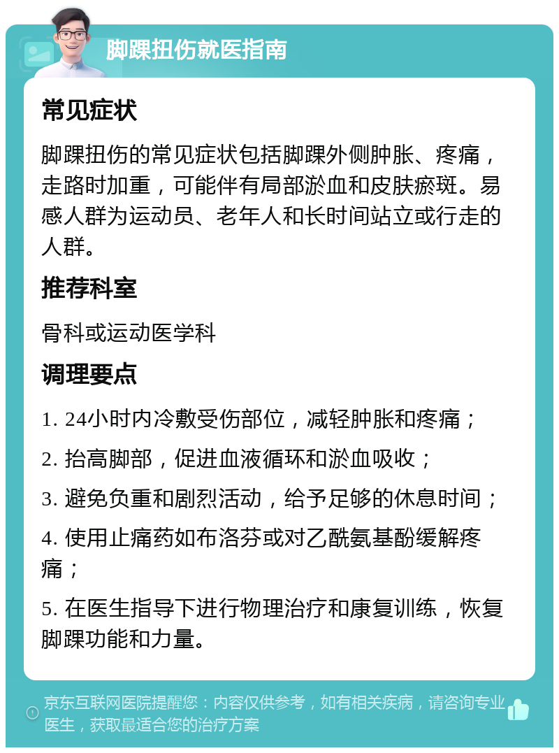 脚踝扭伤就医指南 常见症状 脚踝扭伤的常见症状包括脚踝外侧肿胀、疼痛，走路时加重，可能伴有局部淤血和皮肤瘀斑。易感人群为运动员、老年人和长时间站立或行走的人群。 推荐科室 骨科或运动医学科 调理要点 1. 24小时内冷敷受伤部位，减轻肿胀和疼痛； 2. 抬高脚部，促进血液循环和淤血吸收； 3. 避免负重和剧烈活动，给予足够的休息时间； 4. 使用止痛药如布洛芬或对乙酰氨基酚缓解疼痛； 5. 在医生指导下进行物理治疗和康复训练，恢复脚踝功能和力量。