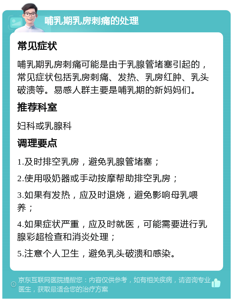 哺乳期乳房刺痛的处理 常见症状 哺乳期乳房刺痛可能是由于乳腺管堵塞引起的，常见症状包括乳房刺痛、发热、乳房红肿、乳头破溃等。易感人群主要是哺乳期的新妈妈们。 推荐科室 妇科或乳腺科 调理要点 1.及时排空乳房，避免乳腺管堵塞； 2.使用吸奶器或手动按摩帮助排空乳房； 3.如果有发热，应及时退烧，避免影响母乳喂养； 4.如果症状严重，应及时就医，可能需要进行乳腺彩超检查和消炎处理； 5.注意个人卫生，避免乳头破溃和感染。