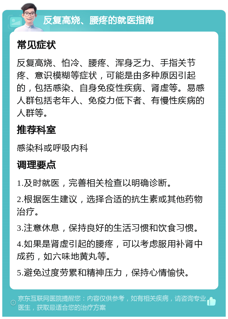 反复高烧、腰疼的就医指南 常见症状 反复高烧、怕冷、腰疼、浑身乏力、手指关节疼、意识模糊等症状，可能是由多种原因引起的，包括感染、自身免疫性疾病、肾虚等。易感人群包括老年人、免疫力低下者、有慢性疾病的人群等。 推荐科室 感染科或呼吸内科 调理要点 1.及时就医，完善相关检查以明确诊断。 2.根据医生建议，选择合适的抗生素或其他药物治疗。 3.注意休息，保持良好的生活习惯和饮食习惯。 4.如果是肾虚引起的腰疼，可以考虑服用补肾中成药，如六味地黄丸等。 5.避免过度劳累和精神压力，保持心情愉快。