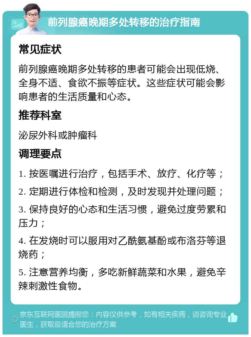 前列腺癌晚期多处转移的治疗指南 常见症状 前列腺癌晚期多处转移的患者可能会出现低烧、全身不适、食欲不振等症状。这些症状可能会影响患者的生活质量和心态。 推荐科室 泌尿外科或肿瘤科 调理要点 1. 按医嘱进行治疗，包括手术、放疗、化疗等； 2. 定期进行体检和检测，及时发现并处理问题； 3. 保持良好的心态和生活习惯，避免过度劳累和压力； 4. 在发烧时可以服用对乙酰氨基酚或布洛芬等退烧药； 5. 注意营养均衡，多吃新鲜蔬菜和水果，避免辛辣刺激性食物。