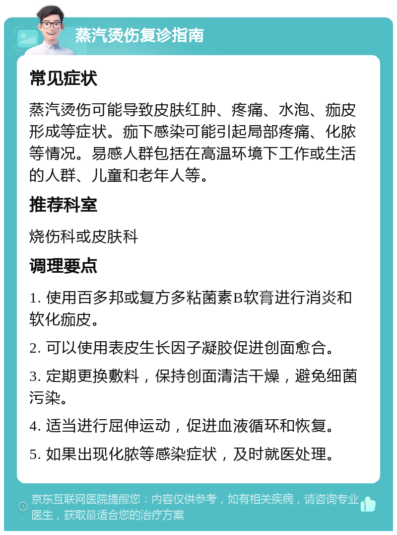 蒸汽烫伤复诊指南 常见症状 蒸汽烫伤可能导致皮肤红肿、疼痛、水泡、痂皮形成等症状。痂下感染可能引起局部疼痛、化脓等情况。易感人群包括在高温环境下工作或生活的人群、儿童和老年人等。 推荐科室 烧伤科或皮肤科 调理要点 1. 使用百多邦或复方多粘菌素B软膏进行消炎和软化痂皮。 2. 可以使用表皮生长因子凝胶促进创面愈合。 3. 定期更换敷料，保持创面清洁干燥，避免细菌污染。 4. 适当进行屈伸运动，促进血液循环和恢复。 5. 如果出现化脓等感染症状，及时就医处理。