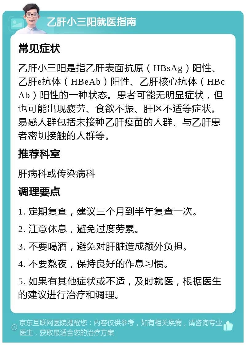 乙肝小三阳就医指南 常见症状 乙肝小三阳是指乙肝表面抗原（HBsAg）阳性、乙肝e抗体（HBeAb）阳性、乙肝核心抗体（HBcAb）阳性的一种状态。患者可能无明显症状，但也可能出现疲劳、食欲不振、肝区不适等症状。易感人群包括未接种乙肝疫苗的人群、与乙肝患者密切接触的人群等。 推荐科室 肝病科或传染病科 调理要点 1. 定期复查，建议三个月到半年复查一次。 2. 注意休息，避免过度劳累。 3. 不要喝酒，避免对肝脏造成额外负担。 4. 不要熬夜，保持良好的作息习惯。 5. 如果有其他症状或不适，及时就医，根据医生的建议进行治疗和调理。