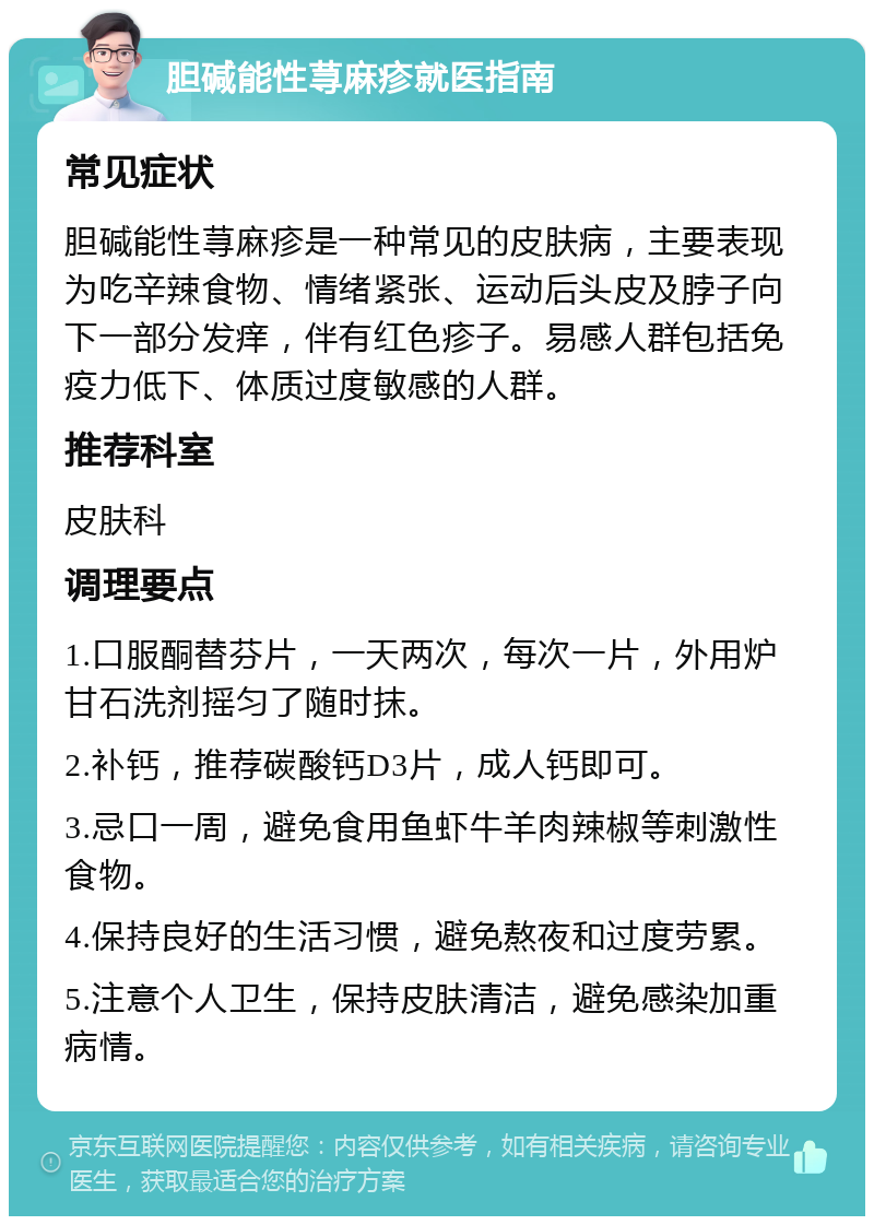 胆碱能性荨麻疹就医指南 常见症状 胆碱能性荨麻疹是一种常见的皮肤病，主要表现为吃辛辣食物、情绪紧张、运动后头皮及脖子向下一部分发痒，伴有红色疹子。易感人群包括免疫力低下、体质过度敏感的人群。 推荐科室 皮肤科 调理要点 1.口服酮替芬片，一天两次，每次一片，外用炉甘石洗剂摇匀了随时抹。 2.补钙，推荐碳酸钙D3片，成人钙即可。 3.忌口一周，避免食用鱼虾牛羊肉辣椒等刺激性食物。 4.保持良好的生活习惯，避免熬夜和过度劳累。 5.注意个人卫生，保持皮肤清洁，避免感染加重病情。