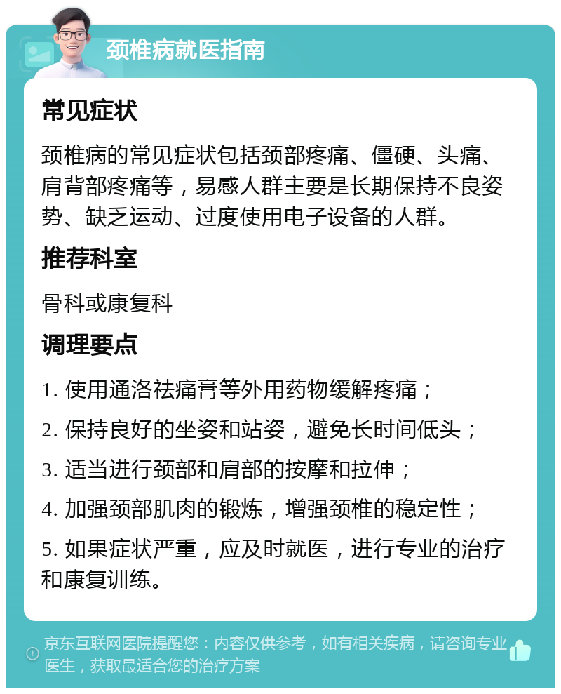 颈椎病就医指南 常见症状 颈椎病的常见症状包括颈部疼痛、僵硬、头痛、肩背部疼痛等，易感人群主要是长期保持不良姿势、缺乏运动、过度使用电子设备的人群。 推荐科室 骨科或康复科 调理要点 1. 使用通洛祛痛膏等外用药物缓解疼痛； 2. 保持良好的坐姿和站姿，避免长时间低头； 3. 适当进行颈部和肩部的按摩和拉伸； 4. 加强颈部肌肉的锻炼，增强颈椎的稳定性； 5. 如果症状严重，应及时就医，进行专业的治疗和康复训练。