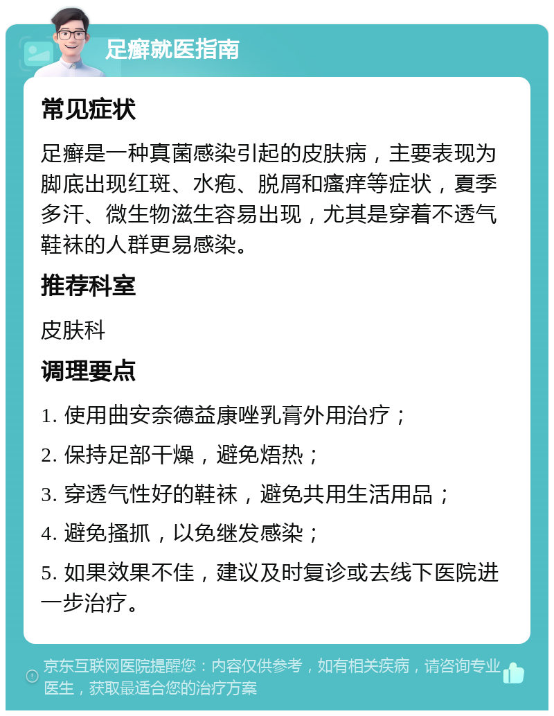 足癣就医指南 常见症状 足癣是一种真菌感染引起的皮肤病，主要表现为脚底出现红斑、水疱、脱屑和瘙痒等症状，夏季多汗、微生物滋生容易出现，尤其是穿着不透气鞋袜的人群更易感染。 推荐科室 皮肤科 调理要点 1. 使用曲安奈德益康唑乳膏外用治疗； 2. 保持足部干燥，避免焐热； 3. 穿透气性好的鞋袜，避免共用生活用品； 4. 避免搔抓，以免继发感染； 5. 如果效果不佳，建议及时复诊或去线下医院进一步治疗。