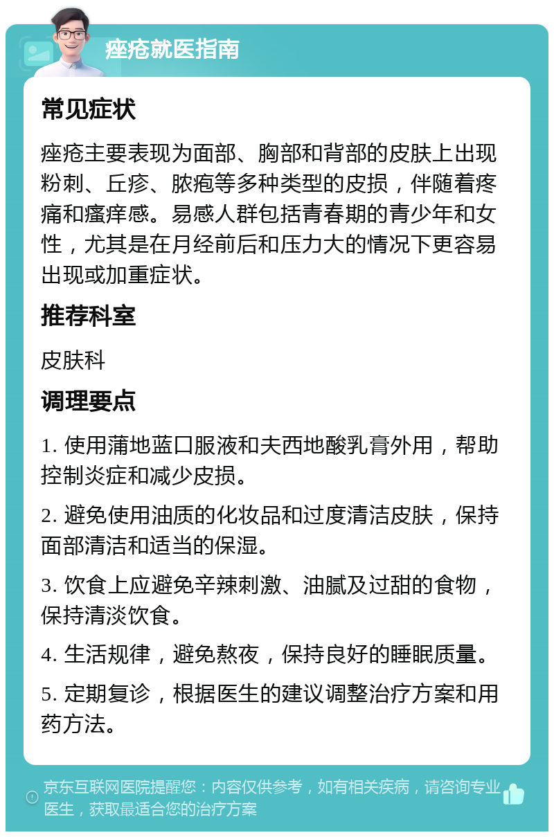 痤疮就医指南 常见症状 痤疮主要表现为面部、胸部和背部的皮肤上出现粉刺、丘疹、脓疱等多种类型的皮损，伴随着疼痛和瘙痒感。易感人群包括青春期的青少年和女性，尤其是在月经前后和压力大的情况下更容易出现或加重症状。 推荐科室 皮肤科 调理要点 1. 使用蒲地蓝口服液和夫西地酸乳膏外用，帮助控制炎症和减少皮损。 2. 避免使用油质的化妆品和过度清洁皮肤，保持面部清洁和适当的保湿。 3. 饮食上应避免辛辣刺激、油腻及过甜的食物，保持清淡饮食。 4. 生活规律，避免熬夜，保持良好的睡眠质量。 5. 定期复诊，根据医生的建议调整治疗方案和用药方法。