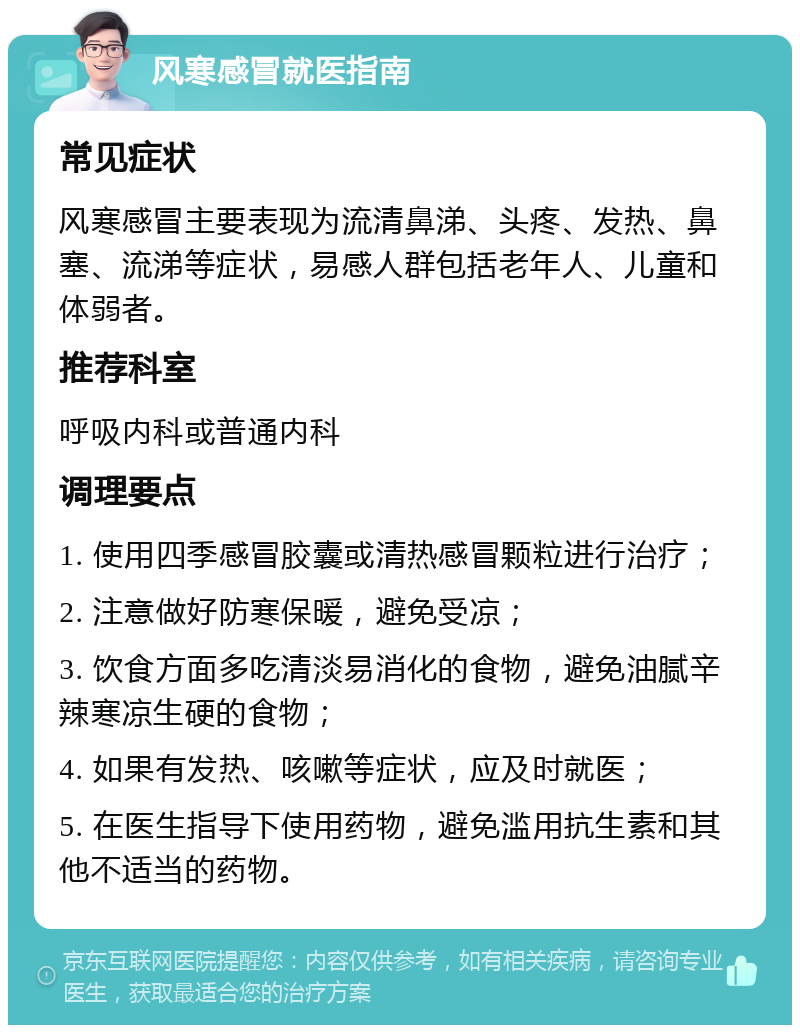 风寒感冒就医指南 常见症状 风寒感冒主要表现为流清鼻涕、头疼、发热、鼻塞、流涕等症状，易感人群包括老年人、儿童和体弱者。 推荐科室 呼吸内科或普通内科 调理要点 1. 使用四季感冒胶囊或清热感冒颗粒进行治疗； 2. 注意做好防寒保暖，避免受凉； 3. 饮食方面多吃清淡易消化的食物，避免油腻辛辣寒凉生硬的食物； 4. 如果有发热、咳嗽等症状，应及时就医； 5. 在医生指导下使用药物，避免滥用抗生素和其他不适当的药物。