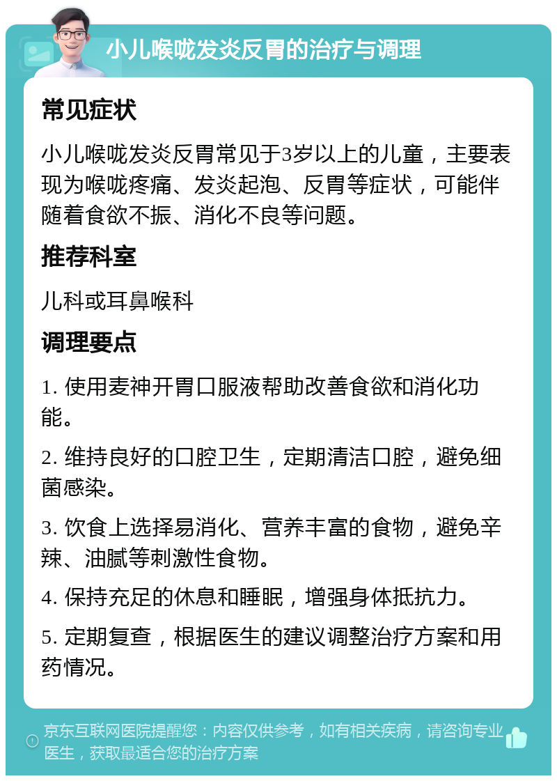 小儿喉咙发炎反胃的治疗与调理 常见症状 小儿喉咙发炎反胃常见于3岁以上的儿童，主要表现为喉咙疼痛、发炎起泡、反胃等症状，可能伴随着食欲不振、消化不良等问题。 推荐科室 儿科或耳鼻喉科 调理要点 1. 使用麦神开胃口服液帮助改善食欲和消化功能。 2. 维持良好的口腔卫生，定期清洁口腔，避免细菌感染。 3. 饮食上选择易消化、营养丰富的食物，避免辛辣、油腻等刺激性食物。 4. 保持充足的休息和睡眠，增强身体抵抗力。 5. 定期复查，根据医生的建议调整治疗方案和用药情况。