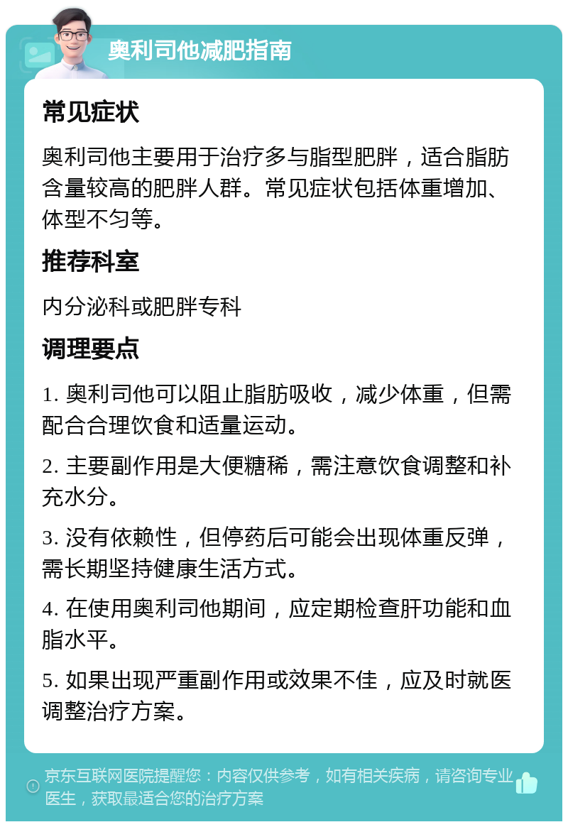 奥利司他减肥指南 常见症状 奥利司他主要用于治疗多与脂型肥胖，适合脂肪含量较高的肥胖人群。常见症状包括体重增加、体型不匀等。 推荐科室 内分泌科或肥胖专科 调理要点 1. 奥利司他可以阻止脂肪吸收，减少体重，但需配合合理饮食和适量运动。 2. 主要副作用是大便糖稀，需注意饮食调整和补充水分。 3. 没有依赖性，但停药后可能会出现体重反弹，需长期坚持健康生活方式。 4. 在使用奥利司他期间，应定期检查肝功能和血脂水平。 5. 如果出现严重副作用或效果不佳，应及时就医调整治疗方案。