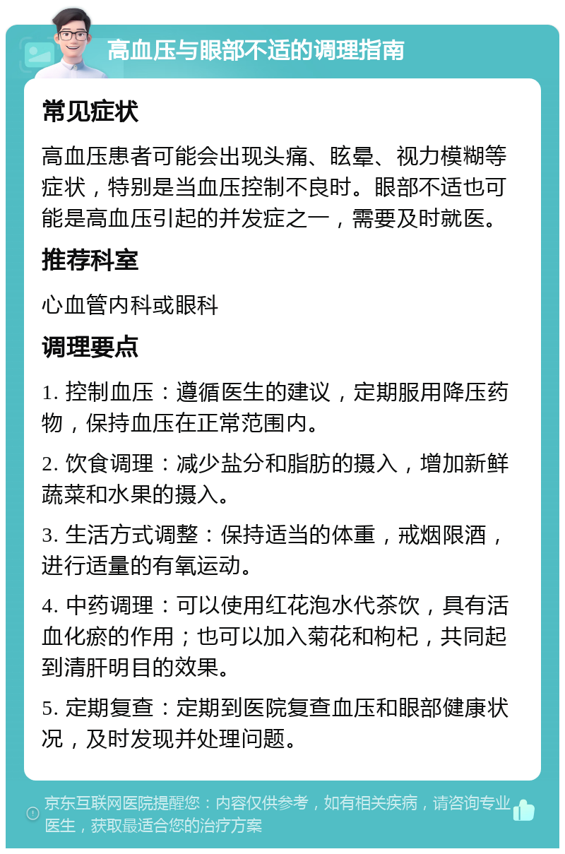 高血压与眼部不适的调理指南 常见症状 高血压患者可能会出现头痛、眩晕、视力模糊等症状，特别是当血压控制不良时。眼部不适也可能是高血压引起的并发症之一，需要及时就医。 推荐科室 心血管内科或眼科 调理要点 1. 控制血压：遵循医生的建议，定期服用降压药物，保持血压在正常范围内。 2. 饮食调理：减少盐分和脂肪的摄入，增加新鲜蔬菜和水果的摄入。 3. 生活方式调整：保持适当的体重，戒烟限酒，进行适量的有氧运动。 4. 中药调理：可以使用红花泡水代茶饮，具有活血化瘀的作用；也可以加入菊花和枸杞，共同起到清肝明目的效果。 5. 定期复查：定期到医院复查血压和眼部健康状况，及时发现并处理问题。