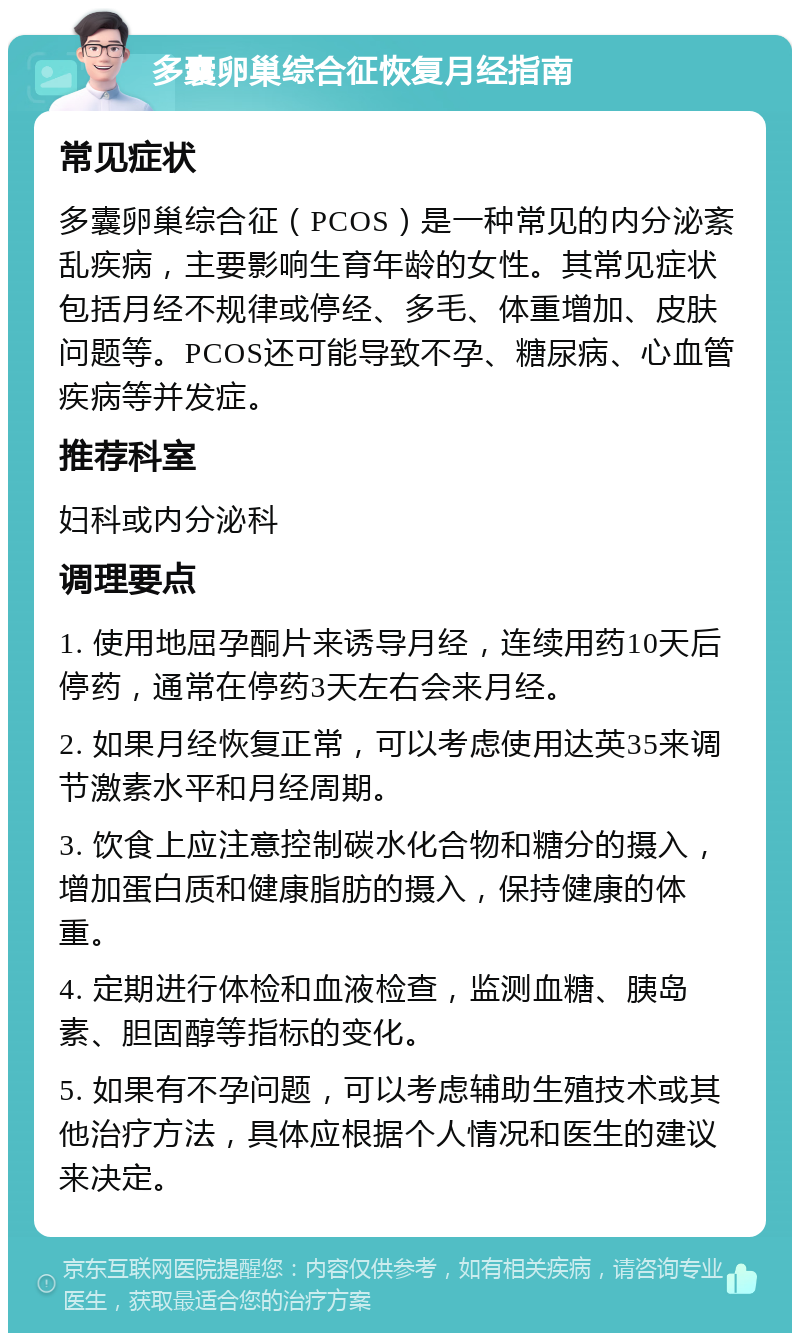 多囊卵巢综合征恢复月经指南 常见症状 多囊卵巢综合征（PCOS）是一种常见的内分泌紊乱疾病，主要影响生育年龄的女性。其常见症状包括月经不规律或停经、多毛、体重增加、皮肤问题等。PCOS还可能导致不孕、糖尿病、心血管疾病等并发症。 推荐科室 妇科或内分泌科 调理要点 1. 使用地屈孕酮片来诱导月经，连续用药10天后停药，通常在停药3天左右会来月经。 2. 如果月经恢复正常，可以考虑使用达英35来调节激素水平和月经周期。 3. 饮食上应注意控制碳水化合物和糖分的摄入，增加蛋白质和健康脂肪的摄入，保持健康的体重。 4. 定期进行体检和血液检查，监测血糖、胰岛素、胆固醇等指标的变化。 5. 如果有不孕问题，可以考虑辅助生殖技术或其他治疗方法，具体应根据个人情况和医生的建议来决定。