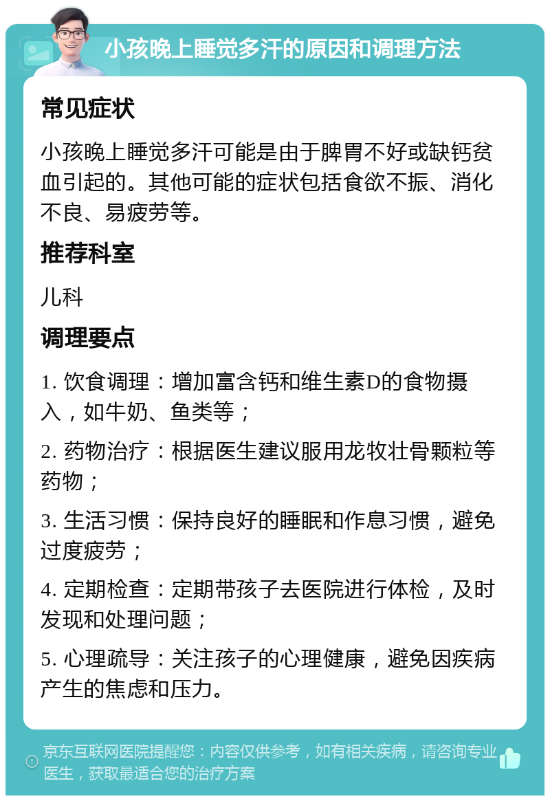 小孩晚上睡觉多汗的原因和调理方法 常见症状 小孩晚上睡觉多汗可能是由于脾胃不好或缺钙贫血引起的。其他可能的症状包括食欲不振、消化不良、易疲劳等。 推荐科室 儿科 调理要点 1. 饮食调理：增加富含钙和维生素D的食物摄入，如牛奶、鱼类等； 2. 药物治疗：根据医生建议服用龙牧壮骨颗粒等药物； 3. 生活习惯：保持良好的睡眠和作息习惯，避免过度疲劳； 4. 定期检查：定期带孩子去医院进行体检，及时发现和处理问题； 5. 心理疏导：关注孩子的心理健康，避免因疾病产生的焦虑和压力。