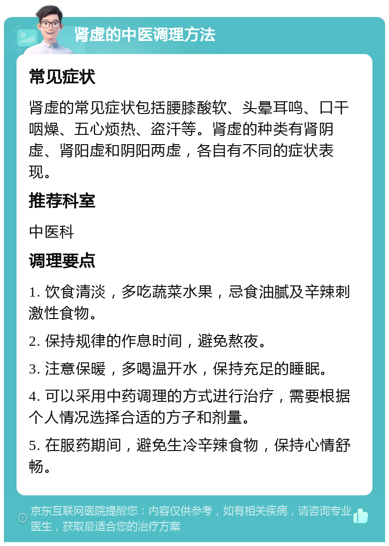 肾虚的中医调理方法 常见症状 肾虚的常见症状包括腰膝酸软、头晕耳鸣、口干咽燥、五心烦热、盗汗等。肾虚的种类有肾阴虚、肾阳虚和阴阳两虚，各自有不同的症状表现。 推荐科室 中医科 调理要点 1. 饮食清淡，多吃蔬菜水果，忌食油腻及辛辣刺激性食物。 2. 保持规律的作息时间，避免熬夜。 3. 注意保暖，多喝温开水，保持充足的睡眠。 4. 可以采用中药调理的方式进行治疗，需要根据个人情况选择合适的方子和剂量。 5. 在服药期间，避免生冷辛辣食物，保持心情舒畅。