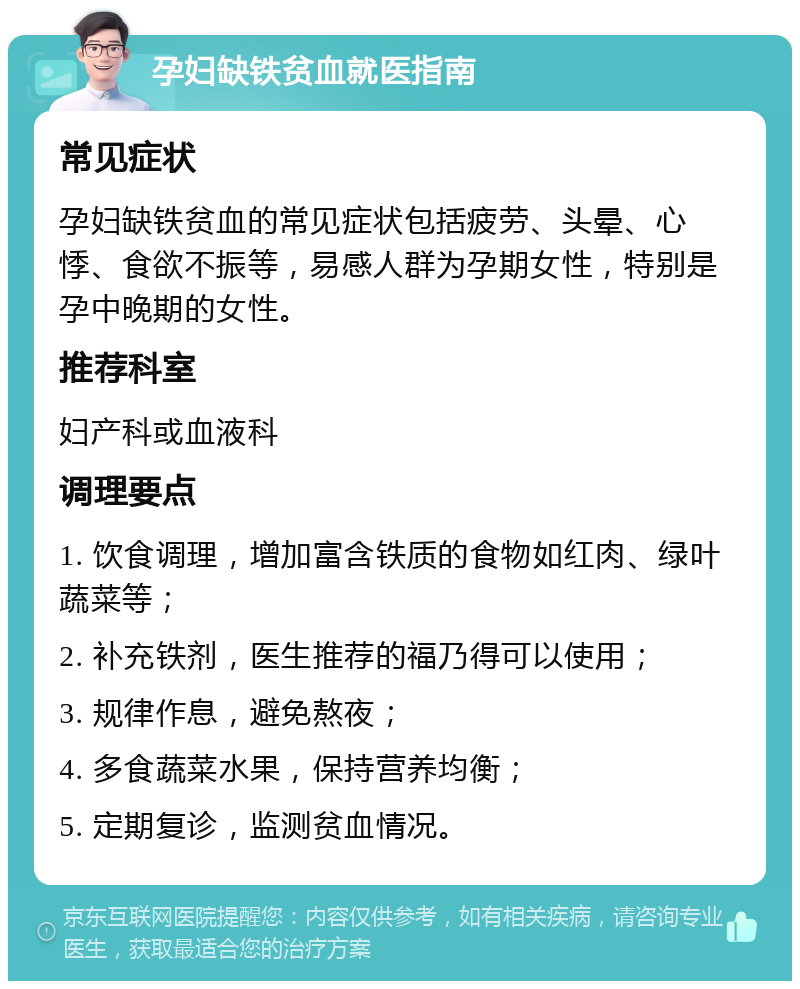 孕妇缺铁贫血就医指南 常见症状 孕妇缺铁贫血的常见症状包括疲劳、头晕、心悸、食欲不振等，易感人群为孕期女性，特别是孕中晚期的女性。 推荐科室 妇产科或血液科 调理要点 1. 饮食调理，增加富含铁质的食物如红肉、绿叶蔬菜等； 2. 补充铁剂，医生推荐的福乃得可以使用； 3. 规律作息，避免熬夜； 4. 多食蔬菜水果，保持营养均衡； 5. 定期复诊，监测贫血情况。