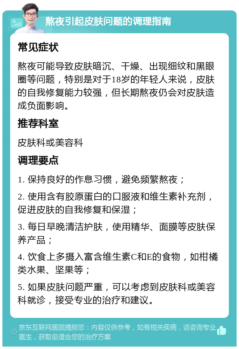 熬夜引起皮肤问题的调理指南 常见症状 熬夜可能导致皮肤暗沉、干燥、出现细纹和黑眼圈等问题，特别是对于18岁的年轻人来说，皮肤的自我修复能力较强，但长期熬夜仍会对皮肤造成负面影响。 推荐科室 皮肤科或美容科 调理要点 1. 保持良好的作息习惯，避免频繁熬夜； 2. 使用含有胶原蛋白的口服液和维生素补充剂，促进皮肤的自我修复和保湿； 3. 每日早晚清洁护肤，使用精华、面膜等皮肤保养产品； 4. 饮食上多摄入富含维生素C和E的食物，如柑橘类水果、坚果等； 5. 如果皮肤问题严重，可以考虑到皮肤科或美容科就诊，接受专业的治疗和建议。