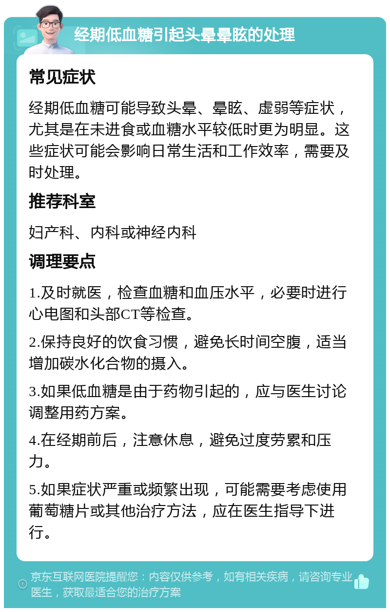 经期低血糖引起头晕晕眩的处理 常见症状 经期低血糖可能导致头晕、晕眩、虚弱等症状，尤其是在未进食或血糖水平较低时更为明显。这些症状可能会影响日常生活和工作效率，需要及时处理。 推荐科室 妇产科、内科或神经内科 调理要点 1.及时就医，检查血糖和血压水平，必要时进行心电图和头部CT等检查。 2.保持良好的饮食习惯，避免长时间空腹，适当增加碳水化合物的摄入。 3.如果低血糖是由于药物引起的，应与医生讨论调整用药方案。 4.在经期前后，注意休息，避免过度劳累和压力。 5.如果症状严重或频繁出现，可能需要考虑使用葡萄糖片或其他治疗方法，应在医生指导下进行。