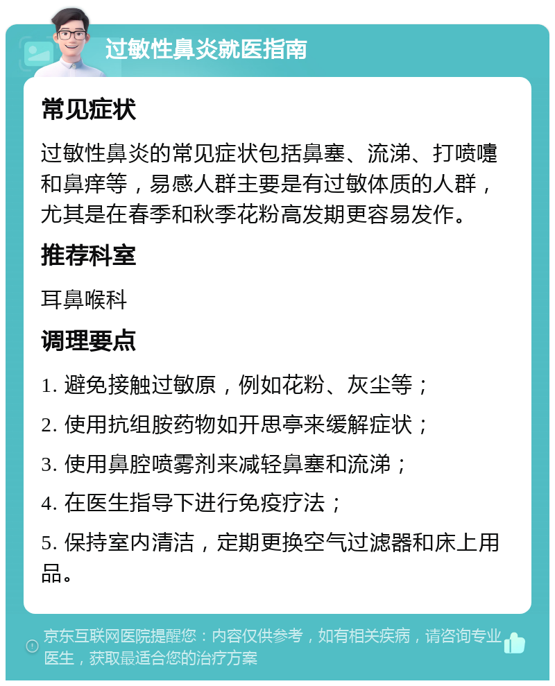 过敏性鼻炎就医指南 常见症状 过敏性鼻炎的常见症状包括鼻塞、流涕、打喷嚏和鼻痒等，易感人群主要是有过敏体质的人群，尤其是在春季和秋季花粉高发期更容易发作。 推荐科室 耳鼻喉科 调理要点 1. 避免接触过敏原，例如花粉、灰尘等； 2. 使用抗组胺药物如开思亭来缓解症状； 3. 使用鼻腔喷雾剂来减轻鼻塞和流涕； 4. 在医生指导下进行免疫疗法； 5. 保持室内清洁，定期更换空气过滤器和床上用品。