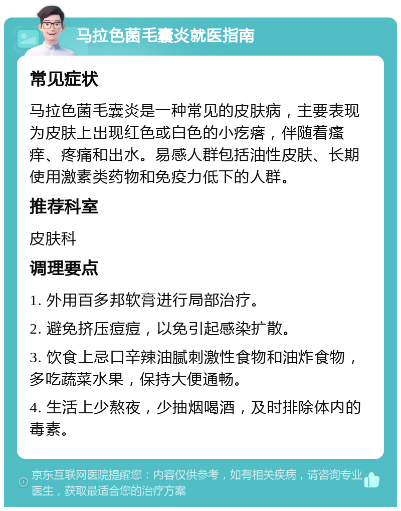 马拉色菌毛囊炎就医指南 常见症状 马拉色菌毛囊炎是一种常见的皮肤病，主要表现为皮肤上出现红色或白色的小疙瘩，伴随着瘙痒、疼痛和出水。易感人群包括油性皮肤、长期使用激素类药物和免疫力低下的人群。 推荐科室 皮肤科 调理要点 1. 外用百多邦软膏进行局部治疗。 2. 避免挤压痘痘，以免引起感染扩散。 3. 饮食上忌口辛辣油腻刺激性食物和油炸食物，多吃蔬菜水果，保持大便通畅。 4. 生活上少熬夜，少抽烟喝酒，及时排除体内的毒素。