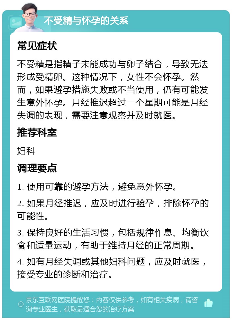 不受精与怀孕的关系 常见症状 不受精是指精子未能成功与卵子结合，导致无法形成受精卵。这种情况下，女性不会怀孕。然而，如果避孕措施失败或不当使用，仍有可能发生意外怀孕。月经推迟超过一个星期可能是月经失调的表现，需要注意观察并及时就医。 推荐科室 妇科 调理要点 1. 使用可靠的避孕方法，避免意外怀孕。 2. 如果月经推迟，应及时进行验孕，排除怀孕的可能性。 3. 保持良好的生活习惯，包括规律作息、均衡饮食和适量运动，有助于维持月经的正常周期。 4. 如有月经失调或其他妇科问题，应及时就医，接受专业的诊断和治疗。