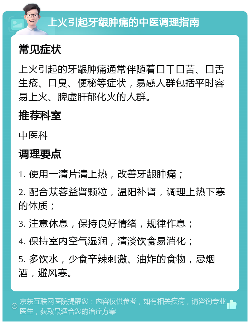 上火引起牙龈肿痛的中医调理指南 常见症状 上火引起的牙龈肿痛通常伴随着口干口苦、口舌生疮、口臭、便秘等症状，易感人群包括平时容易上火、脾虚肝郁化火的人群。 推荐科室 中医科 调理要点 1. 使用一清片清上热，改善牙龈肿痛； 2. 配合苁蓉益肾颗粒，温阳补肾，调理上热下寒的体质； 3. 注意休息，保持良好情绪，规律作息； 4. 保持室内空气湿润，清淡饮食易消化； 5. 多饮水，少食辛辣刺激、油炸的食物，忌烟酒，避风寒。