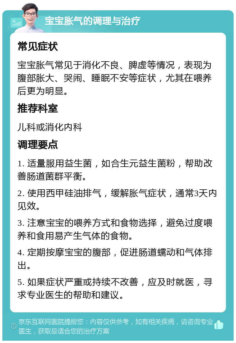 宝宝胀气的调理与治疗 常见症状 宝宝胀气常见于消化不良、脾虚等情况，表现为腹部胀大、哭闹、睡眠不安等症状，尤其在喂养后更为明显。 推荐科室 儿科或消化内科 调理要点 1. 适量服用益生菌，如合生元益生菌粉，帮助改善肠道菌群平衡。 2. 使用西甲硅油排气，缓解胀气症状，通常3天内见效。 3. 注意宝宝的喂养方式和食物选择，避免过度喂养和食用易产生气体的食物。 4. 定期按摩宝宝的腹部，促进肠道蠕动和气体排出。 5. 如果症状严重或持续不改善，应及时就医，寻求专业医生的帮助和建议。