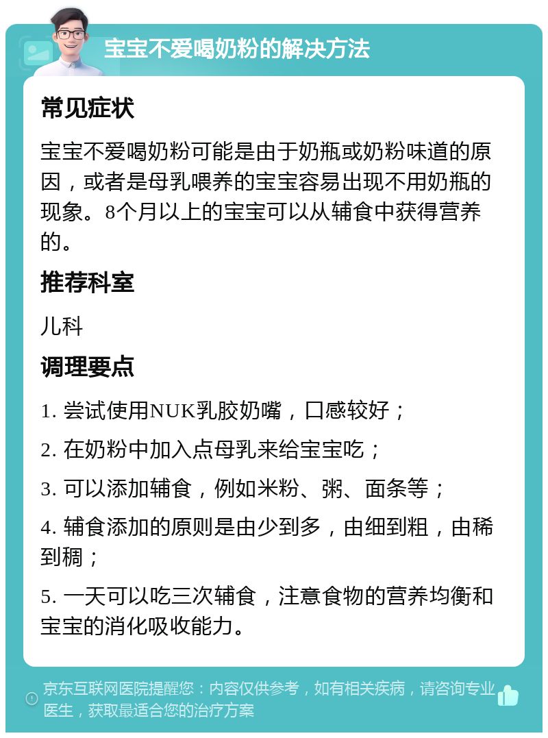 宝宝不爱喝奶粉的解决方法 常见症状 宝宝不爱喝奶粉可能是由于奶瓶或奶粉味道的原因，或者是母乳喂养的宝宝容易出现不用奶瓶的现象。8个月以上的宝宝可以从辅食中获得营养的。 推荐科室 儿科 调理要点 1. 尝试使用NUK乳胶奶嘴，口感较好； 2. 在奶粉中加入点母乳来给宝宝吃； 3. 可以添加辅食，例如米粉、粥、面条等； 4. 辅食添加的原则是由少到多，由细到粗，由稀到稠； 5. 一天可以吃三次辅食，注意食物的营养均衡和宝宝的消化吸收能力。