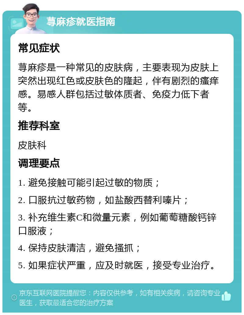 荨麻疹就医指南 常见症状 荨麻疹是一种常见的皮肤病，主要表现为皮肤上突然出现红色或皮肤色的隆起，伴有剧烈的瘙痒感。易感人群包括过敏体质者、免疫力低下者等。 推荐科室 皮肤科 调理要点 1. 避免接触可能引起过敏的物质； 2. 口服抗过敏药物，如盐酸西替利嗪片； 3. 补充维生素C和微量元素，例如葡萄糖酸钙锌口服液； 4. 保持皮肤清洁，避免搔抓； 5. 如果症状严重，应及时就医，接受专业治疗。