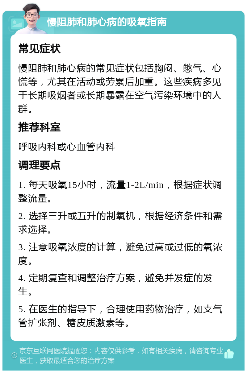 慢阻肺和肺心病的吸氧指南 常见症状 慢阻肺和肺心病的常见症状包括胸闷、憋气、心慌等，尤其在活动或劳累后加重。这些疾病多见于长期吸烟者或长期暴露在空气污染环境中的人群。 推荐科室 呼吸内科或心血管内科 调理要点 1. 每天吸氧15小时，流量1-2L/min，根据症状调整流量。 2. 选择三升或五升的制氧机，根据经济条件和需求选择。 3. 注意吸氧浓度的计算，避免过高或过低的氧浓度。 4. 定期复查和调整治疗方案，避免并发症的发生。 5. 在医生的指导下，合理使用药物治疗，如支气管扩张剂、糖皮质激素等。