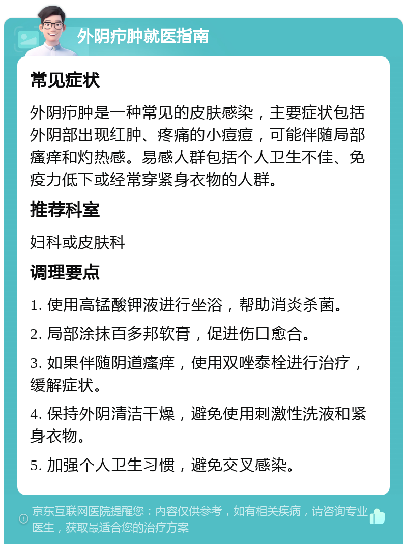 外阴疖肿就医指南 常见症状 外阴疖肿是一种常见的皮肤感染，主要症状包括外阴部出现红肿、疼痛的小痘痘，可能伴随局部瘙痒和灼热感。易感人群包括个人卫生不佳、免疫力低下或经常穿紧身衣物的人群。 推荐科室 妇科或皮肤科 调理要点 1. 使用高锰酸钾液进行坐浴，帮助消炎杀菌。 2. 局部涂抹百多邦软膏，促进伤口愈合。 3. 如果伴随阴道瘙痒，使用双唑泰栓进行治疗，缓解症状。 4. 保持外阴清洁干燥，避免使用刺激性洗液和紧身衣物。 5. 加强个人卫生习惯，避免交叉感染。