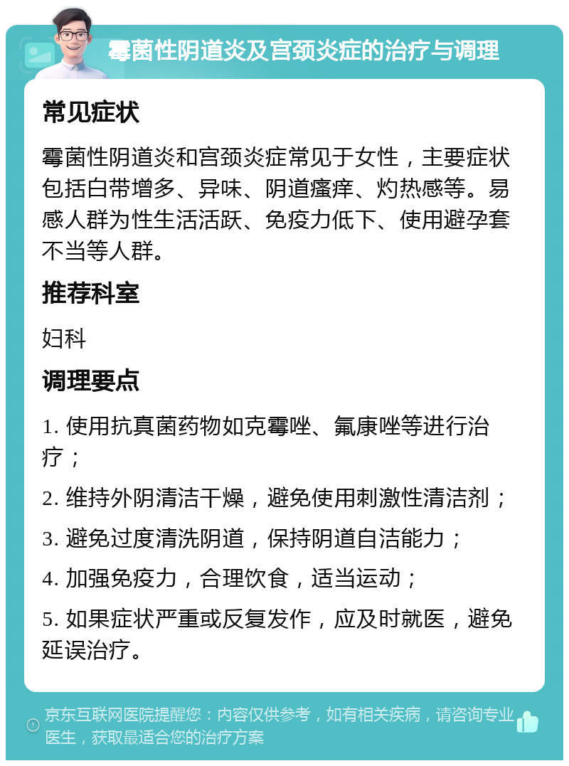 霉菌性阴道炎及宫颈炎症的治疗与调理 常见症状 霉菌性阴道炎和宫颈炎症常见于女性，主要症状包括白带增多、异味、阴道瘙痒、灼热感等。易感人群为性生活活跃、免疫力低下、使用避孕套不当等人群。 推荐科室 妇科 调理要点 1. 使用抗真菌药物如克霉唑、氟康唑等进行治疗； 2. 维持外阴清洁干燥，避免使用刺激性清洁剂； 3. 避免过度清洗阴道，保持阴道自洁能力； 4. 加强免疫力，合理饮食，适当运动； 5. 如果症状严重或反复发作，应及时就医，避免延误治疗。