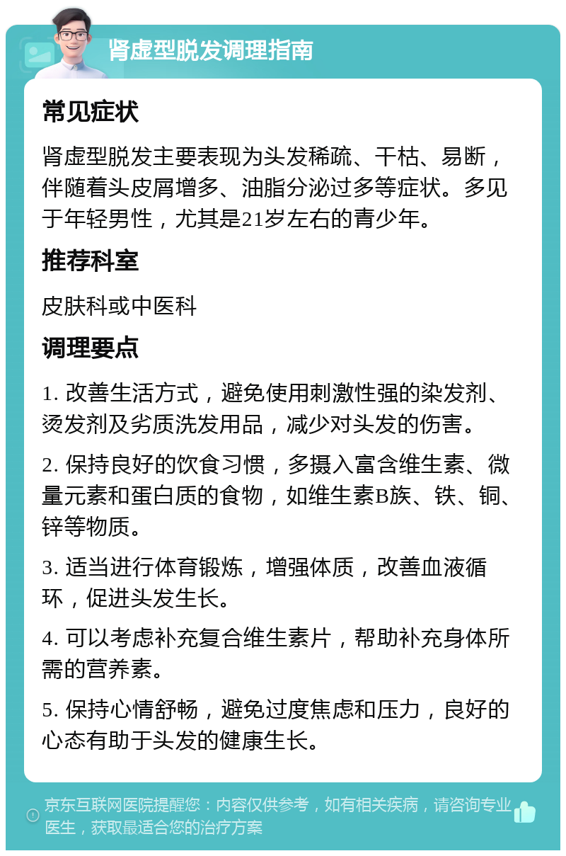 肾虚型脱发调理指南 常见症状 肾虚型脱发主要表现为头发稀疏、干枯、易断，伴随着头皮屑增多、油脂分泌过多等症状。多见于年轻男性，尤其是21岁左右的青少年。 推荐科室 皮肤科或中医科 调理要点 1. 改善生活方式，避免使用刺激性强的染发剂、烫发剂及劣质洗发用品，减少对头发的伤害。 2. 保持良好的饮食习惯，多摄入富含维生素、微量元素和蛋白质的食物，如维生素B族、铁、铜、锌等物质。 3. 适当进行体育锻炼，增强体质，改善血液循环，促进头发生长。 4. 可以考虑补充复合维生素片，帮助补充身体所需的营养素。 5. 保持心情舒畅，避免过度焦虑和压力，良好的心态有助于头发的健康生长。