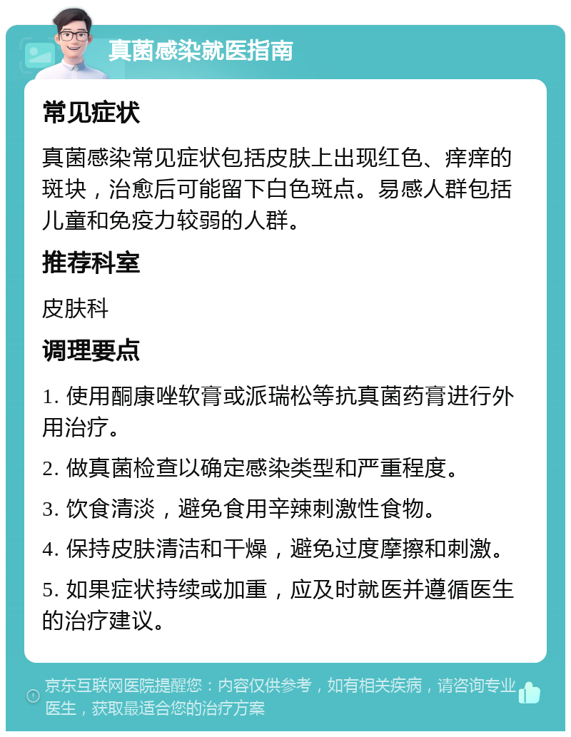 真菌感染就医指南 常见症状 真菌感染常见症状包括皮肤上出现红色、痒痒的斑块，治愈后可能留下白色斑点。易感人群包括儿童和免疫力较弱的人群。 推荐科室 皮肤科 调理要点 1. 使用酮康唑软膏或派瑞松等抗真菌药膏进行外用治疗。 2. 做真菌检查以确定感染类型和严重程度。 3. 饮食清淡，避免食用辛辣刺激性食物。 4. 保持皮肤清洁和干燥，避免过度摩擦和刺激。 5. 如果症状持续或加重，应及时就医并遵循医生的治疗建议。