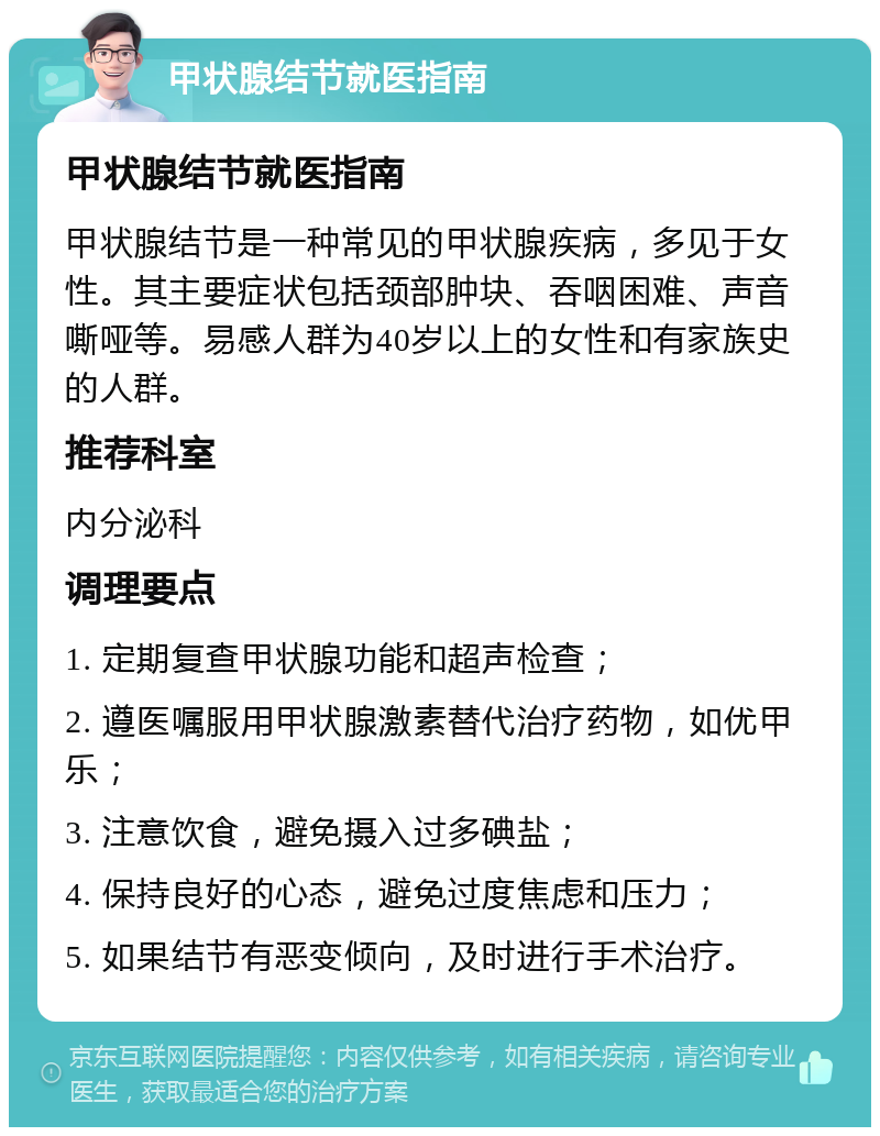 甲状腺结节就医指南 甲状腺结节就医指南 甲状腺结节是一种常见的甲状腺疾病，多见于女性。其主要症状包括颈部肿块、吞咽困难、声音嘶哑等。易感人群为40岁以上的女性和有家族史的人群。 推荐科室 内分泌科 调理要点 1. 定期复查甲状腺功能和超声检查； 2. 遵医嘱服用甲状腺激素替代治疗药物，如优甲乐； 3. 注意饮食，避免摄入过多碘盐； 4. 保持良好的心态，避免过度焦虑和压力； 5. 如果结节有恶变倾向，及时进行手术治疗。