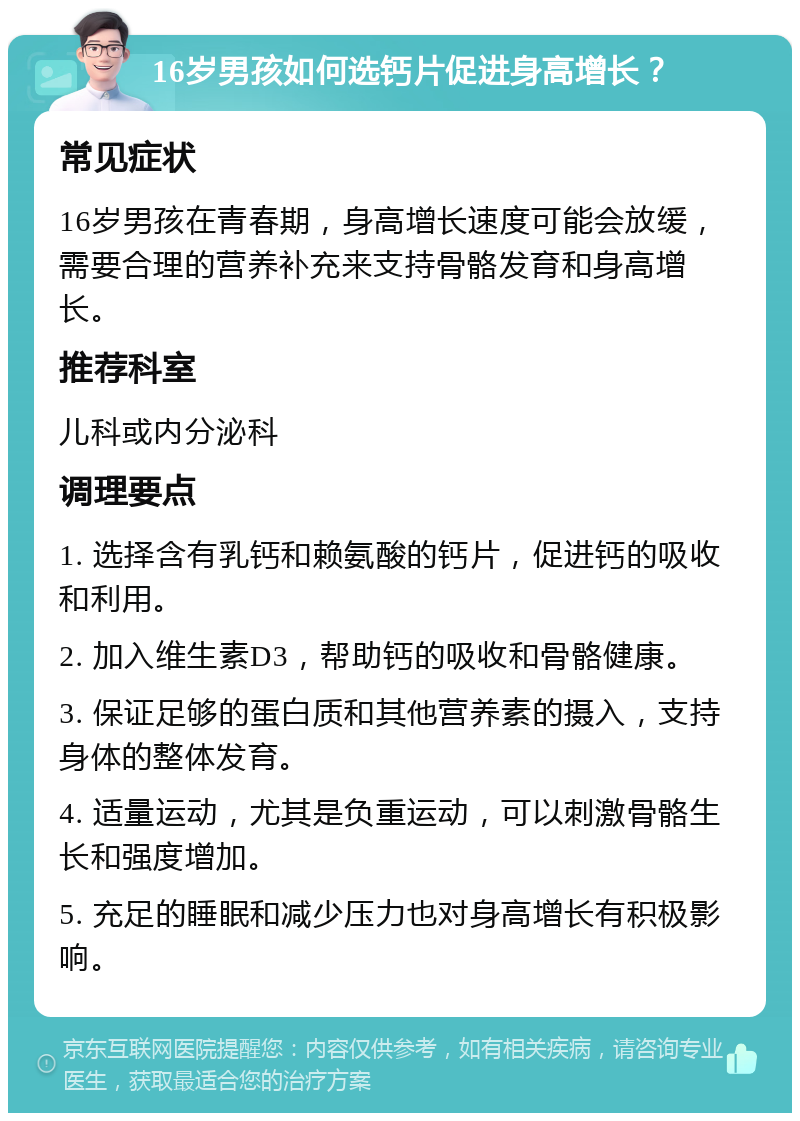 16岁男孩如何选钙片促进身高增长？ 常见症状 16岁男孩在青春期，身高增长速度可能会放缓，需要合理的营养补充来支持骨骼发育和身高增长。 推荐科室 儿科或内分泌科 调理要点 1. 选择含有乳钙和赖氨酸的钙片，促进钙的吸收和利用。 2. 加入维生素D3，帮助钙的吸收和骨骼健康。 3. 保证足够的蛋白质和其他营养素的摄入，支持身体的整体发育。 4. 适量运动，尤其是负重运动，可以刺激骨骼生长和强度增加。 5. 充足的睡眠和减少压力也对身高增长有积极影响。