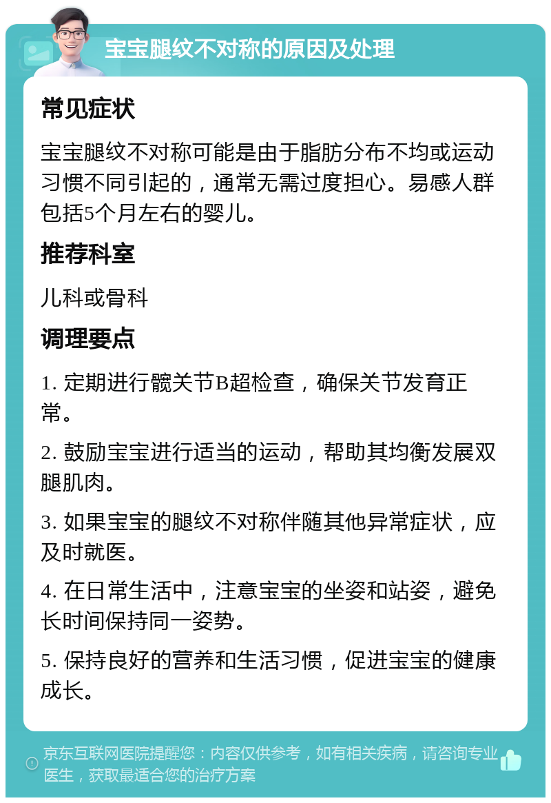 宝宝腿纹不对称的原因及处理 常见症状 宝宝腿纹不对称可能是由于脂肪分布不均或运动习惯不同引起的，通常无需过度担心。易感人群包括5个月左右的婴儿。 推荐科室 儿科或骨科 调理要点 1. 定期进行髋关节B超检查，确保关节发育正常。 2. 鼓励宝宝进行适当的运动，帮助其均衡发展双腿肌肉。 3. 如果宝宝的腿纹不对称伴随其他异常症状，应及时就医。 4. 在日常生活中，注意宝宝的坐姿和站姿，避免长时间保持同一姿势。 5. 保持良好的营养和生活习惯，促进宝宝的健康成长。