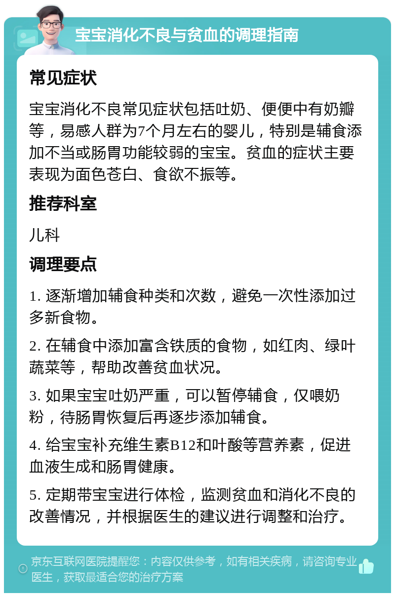 宝宝消化不良与贫血的调理指南 常见症状 宝宝消化不良常见症状包括吐奶、便便中有奶瓣等，易感人群为7个月左右的婴儿，特别是辅食添加不当或肠胃功能较弱的宝宝。贫血的症状主要表现为面色苍白、食欲不振等。 推荐科室 儿科 调理要点 1. 逐渐增加辅食种类和次数，避免一次性添加过多新食物。 2. 在辅食中添加富含铁质的食物，如红肉、绿叶蔬菜等，帮助改善贫血状况。 3. 如果宝宝吐奶严重，可以暂停辅食，仅喂奶粉，待肠胃恢复后再逐步添加辅食。 4. 给宝宝补充维生素B12和叶酸等营养素，促进血液生成和肠胃健康。 5. 定期带宝宝进行体检，监测贫血和消化不良的改善情况，并根据医生的建议进行调整和治疗。